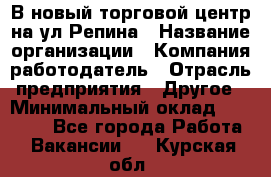 В новый торговой центр на ул Репина › Название организации ­ Компания-работодатель › Отрасль предприятия ­ Другое › Минимальный оклад ­ 10 000 - Все города Работа » Вакансии   . Курская обл.